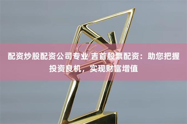 配资炒股配资公司专业 吉首股票配资：助您把握投资良机，实现财富增值