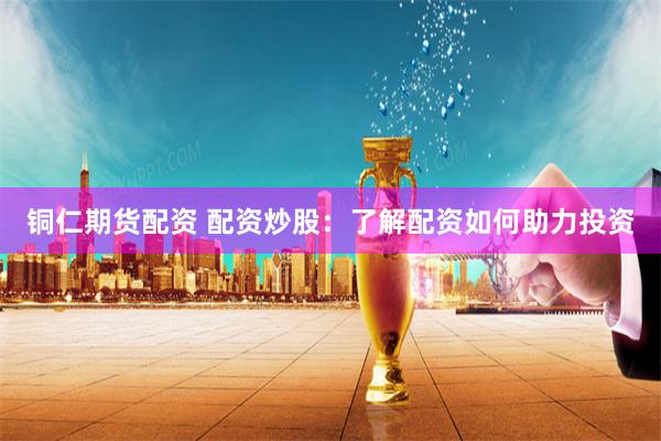 铜仁期货配资 配资炒股：了解配资如何助力投资